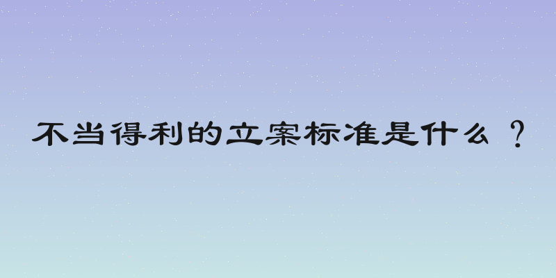 不当得利的立案标准是什么？