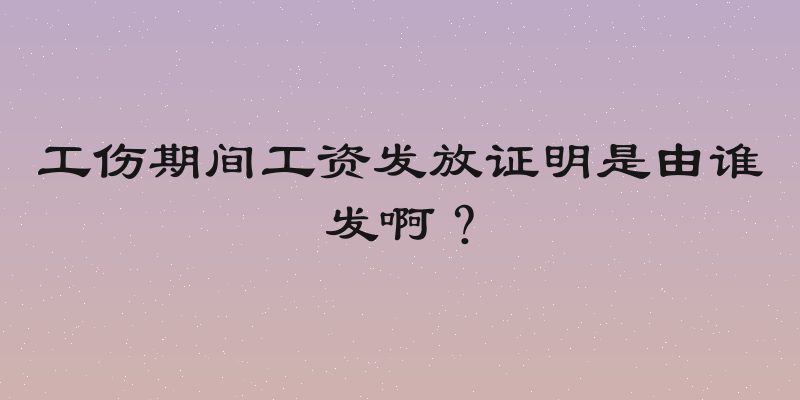 工伤期间工资发放证明是由谁发啊？