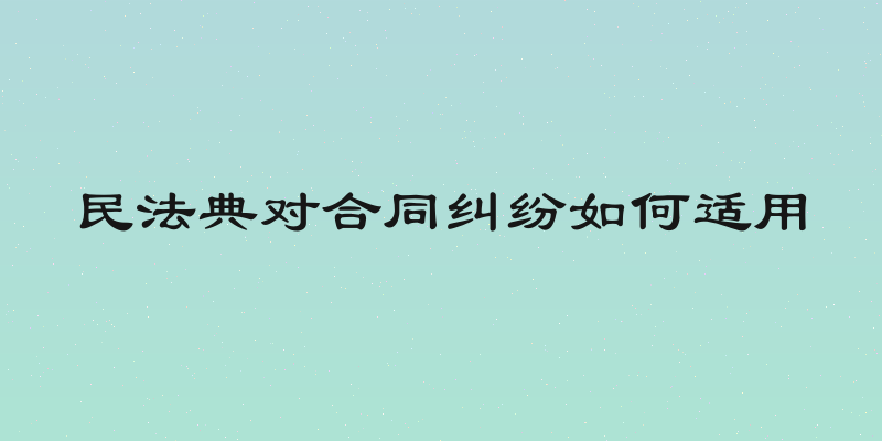 民法典对合同纠纷如何适用