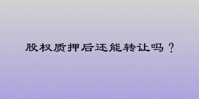 股权质押后还能转让吗？