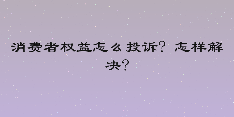 消费者权益怎么投诉? 怎样解决?