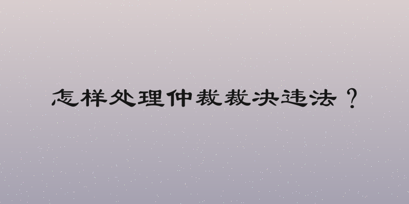 怎样处理仲裁裁决违法？