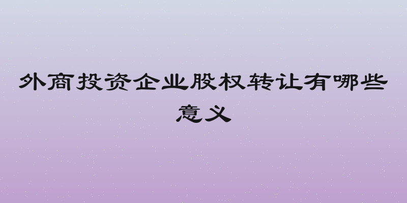 外商投资企业股权转让有哪些意义