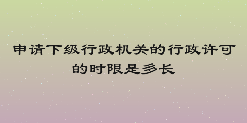 申请下级行政机关的行政许可的时限是多长