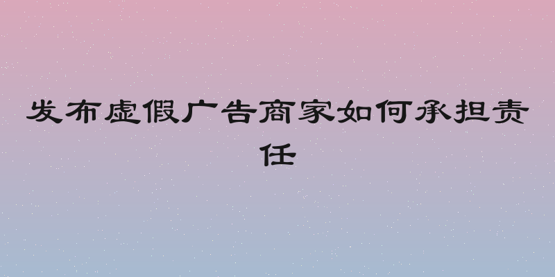 发布虚假广告商家如何承担责任