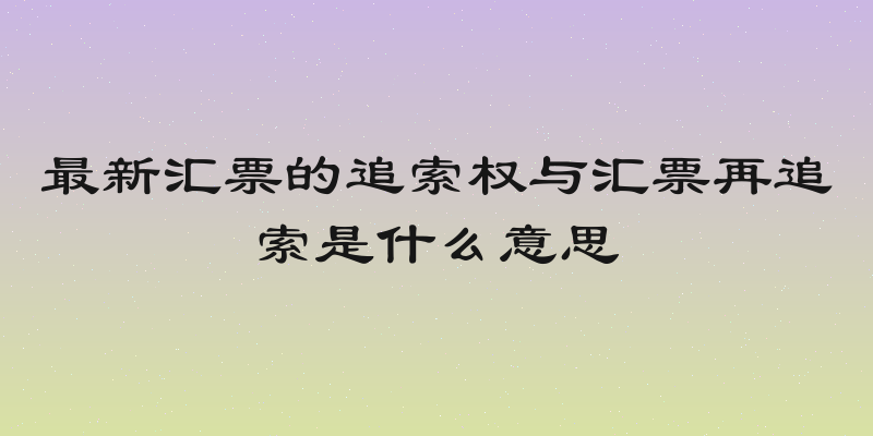 最新汇票的追索权与汇票再追索是什么意思