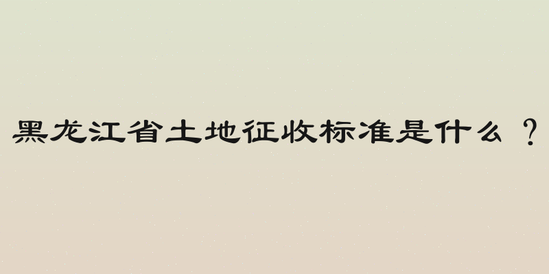 黑龙江省土地征收标准是什么？