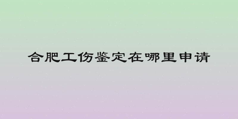 合肥工伤鉴定在哪里申请