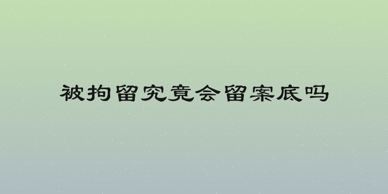 被拘留究竟会留案底吗