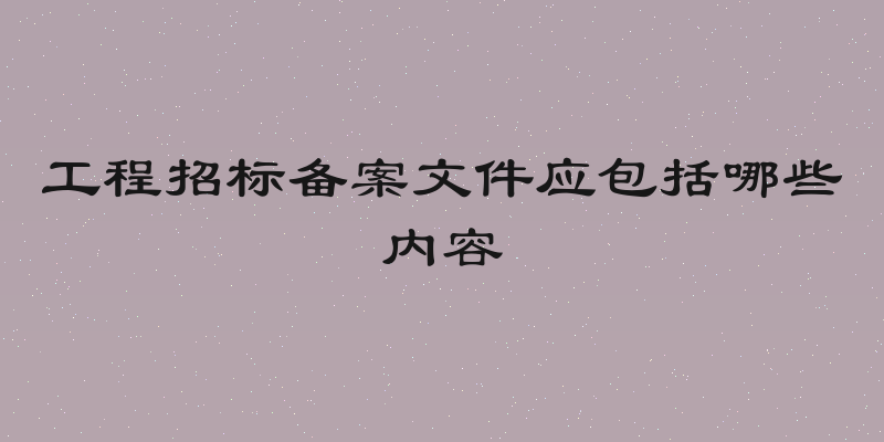 工程招标备案文件应包括哪些内容