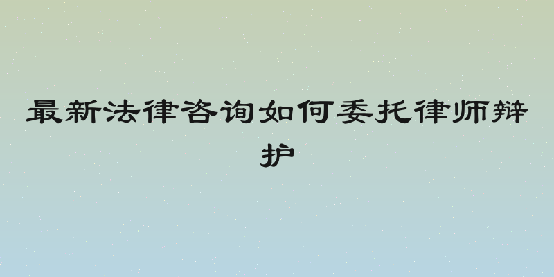 最新法律咨询如何委托律师辩护