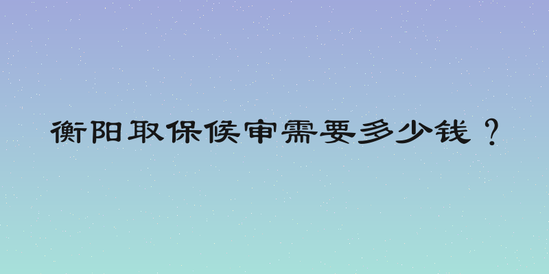 衡阳取保候审需要多少钱？