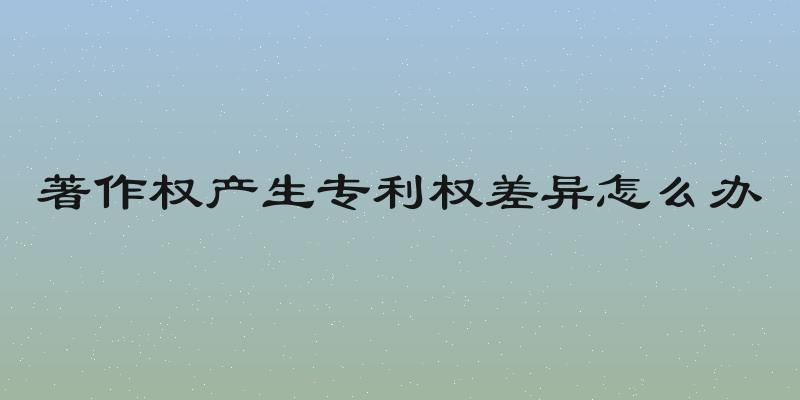 著作权产生专利权差异怎么办