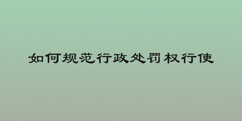 如何规范行政处罚权行使