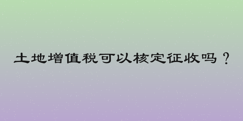 土地增值税可以核定征收吗？
