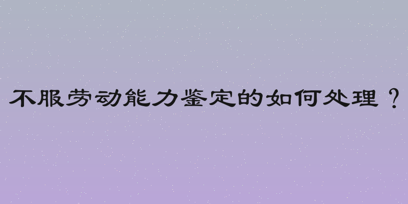 不服劳动能力鉴定的如何处理？