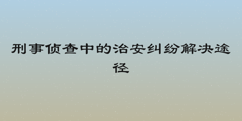 刑事侦查中的治安纠纷解决途径