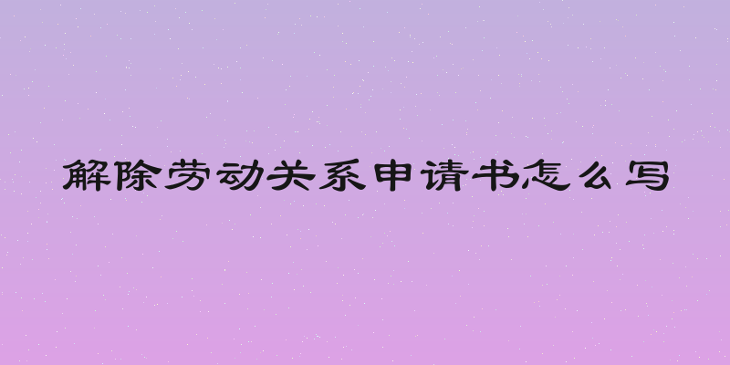 解除劳动关系申请书怎么写