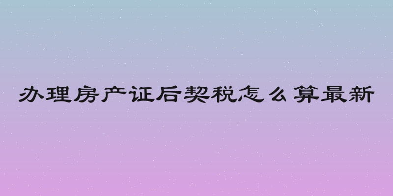 办理房产证后契税怎么算最新