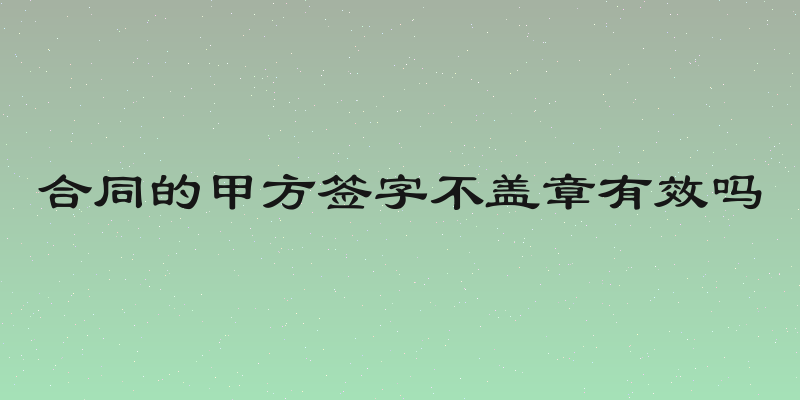 合同的甲方签字不盖章有效吗