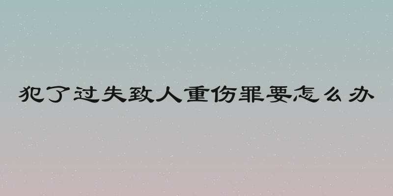 犯了过失致人重伤罪要怎么办