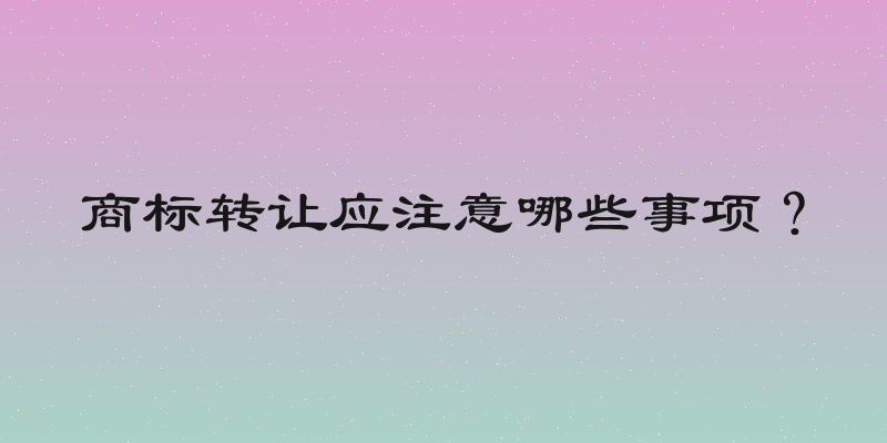 商标转让应注意哪些事项？