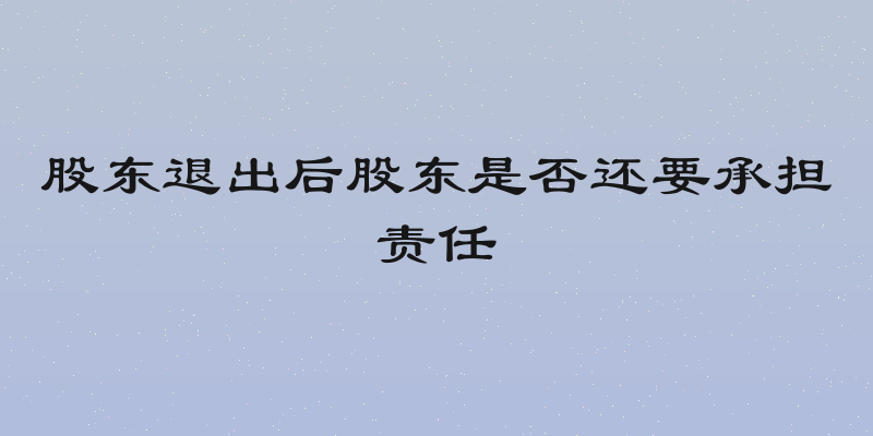 股东退出后股东是否还要承担责任