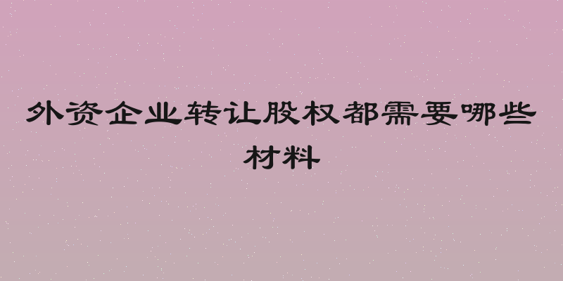 外资企业转让股权都需要哪些材料