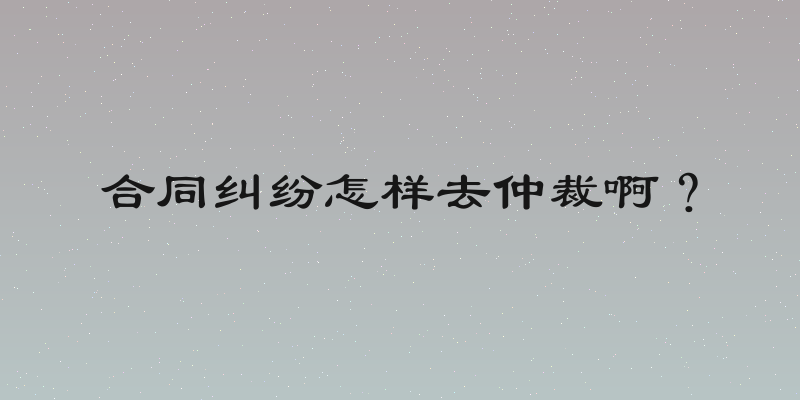 合同纠纷怎样去仲裁啊？