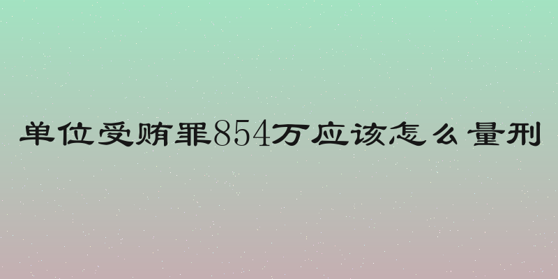 单位受贿罪854万应该怎么量刑