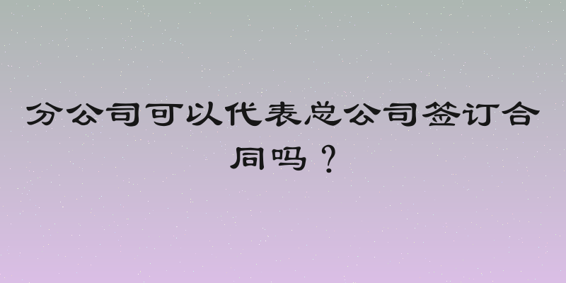 分公司可以代表总公司签订合同吗？