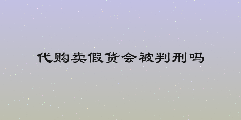 代购卖假货会被判刑吗