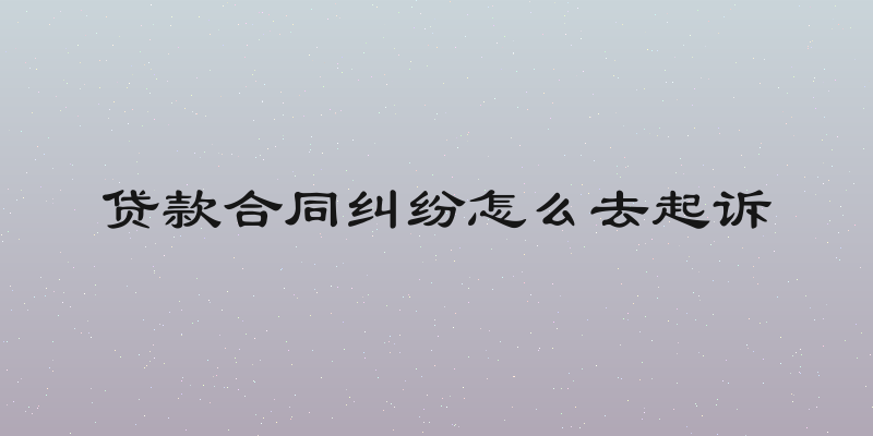贷款合同纠纷怎么去起诉