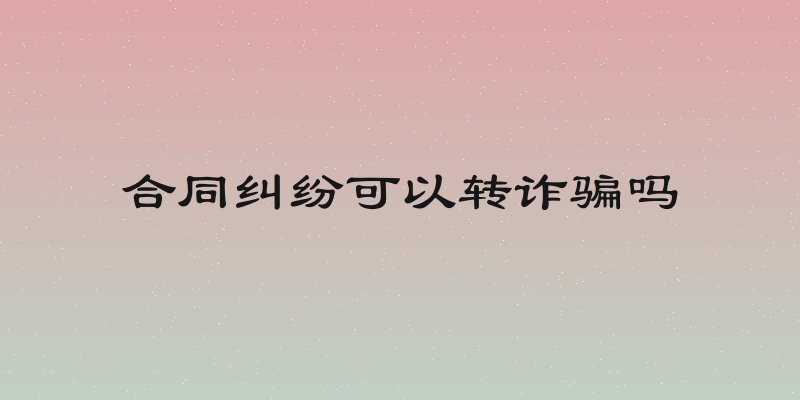 合同纠纷可以转诈骗吗