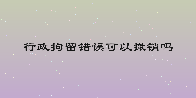 行政拘留错误可以撤销吗