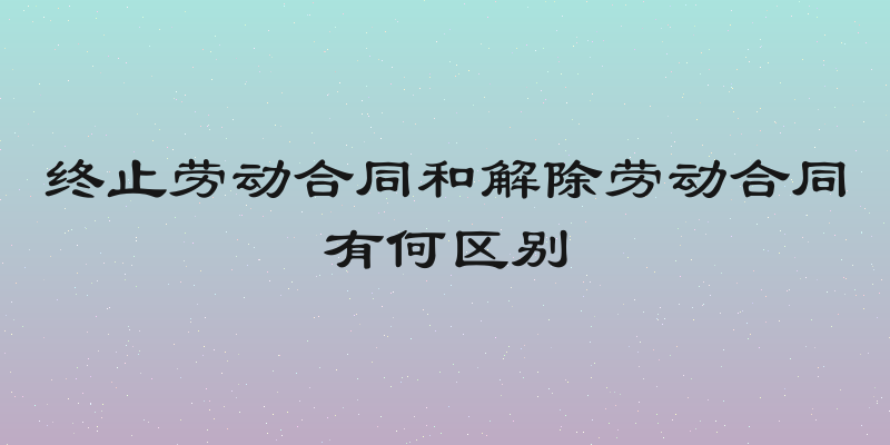 终止劳动合同和解除劳动合同有何区别