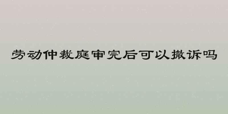 劳动仲裁庭审完后可以撤诉吗