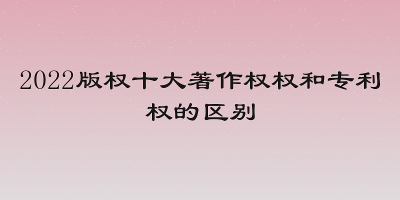 2022版权十大著作权权和专利权的区别