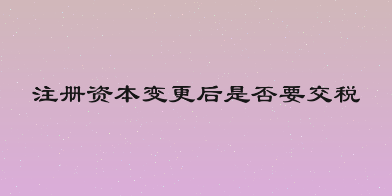 注册资本变更后是否要交税