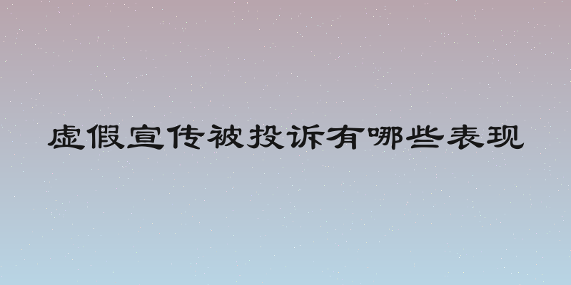 虚假宣传被投诉有哪些表现