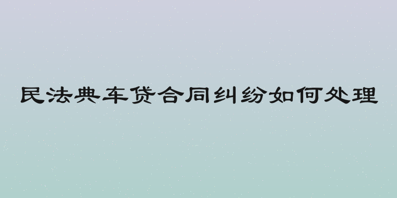 民法典车贷合同纠纷如何处理