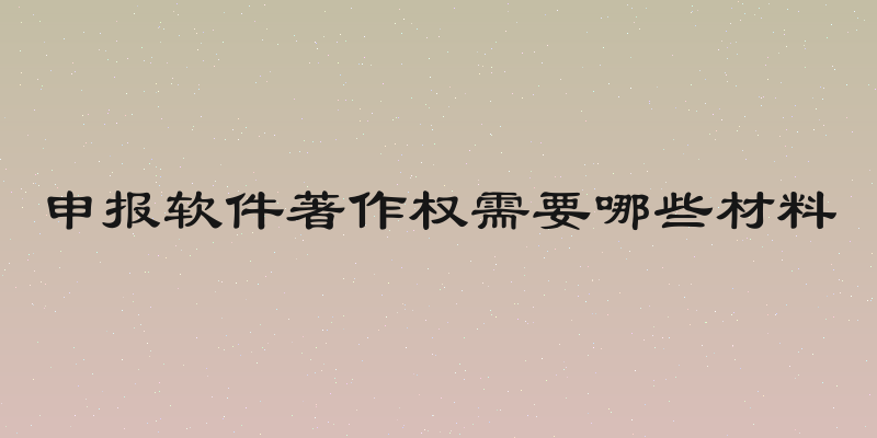 申报软件著作权需要哪些材料