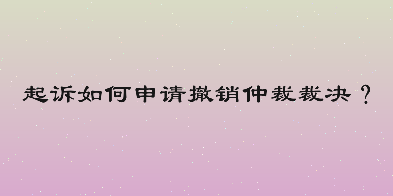 起诉如何申请撤销仲裁裁决？