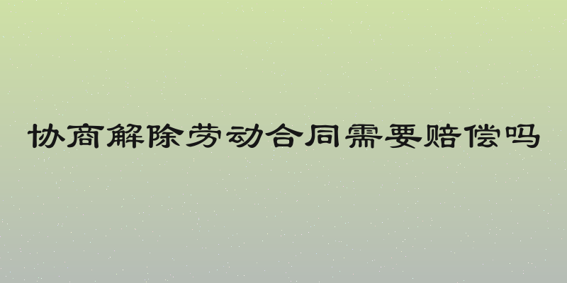协商解除劳动合同需要赔偿吗