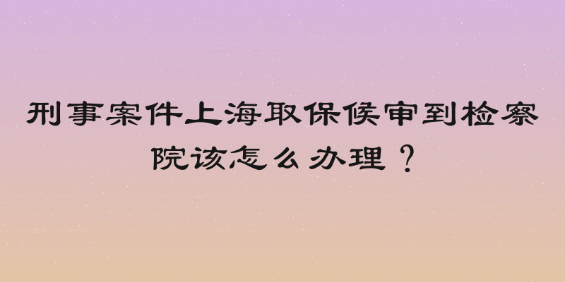 刑事案件上海取保候审到检察院该怎么办理？