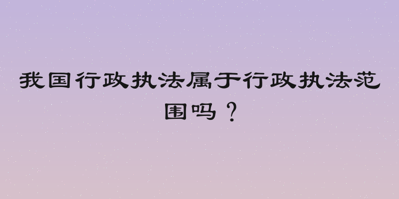 我国行政执法属于行政执法范围吗？
