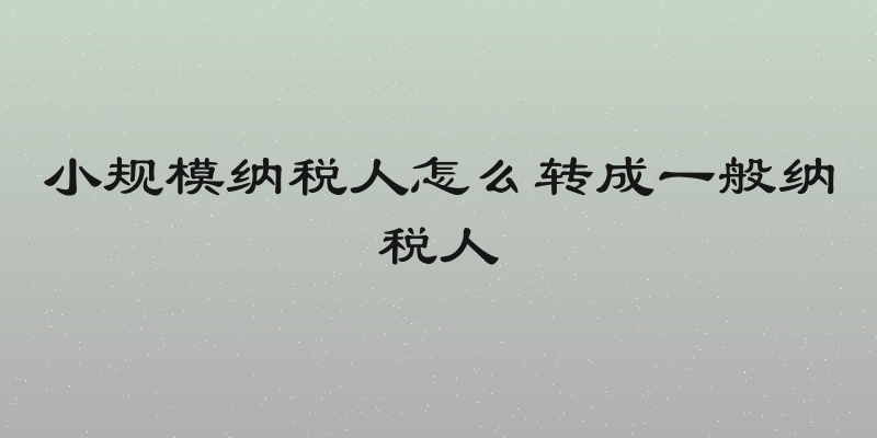 小规模纳税人怎么转成一般纳税人
