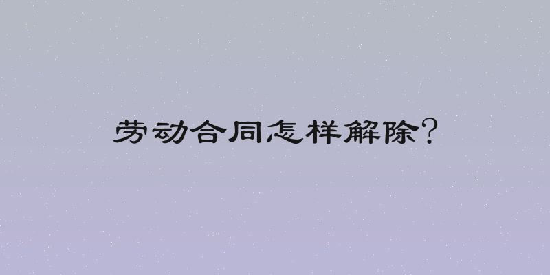 劳动合同怎样解除?