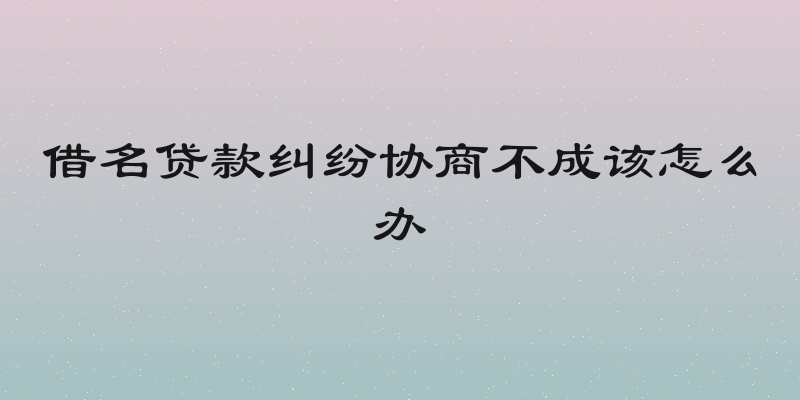 借名贷款纠纷协商不成该怎么办
