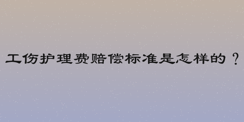 工伤护理费赔偿标准是怎样的？